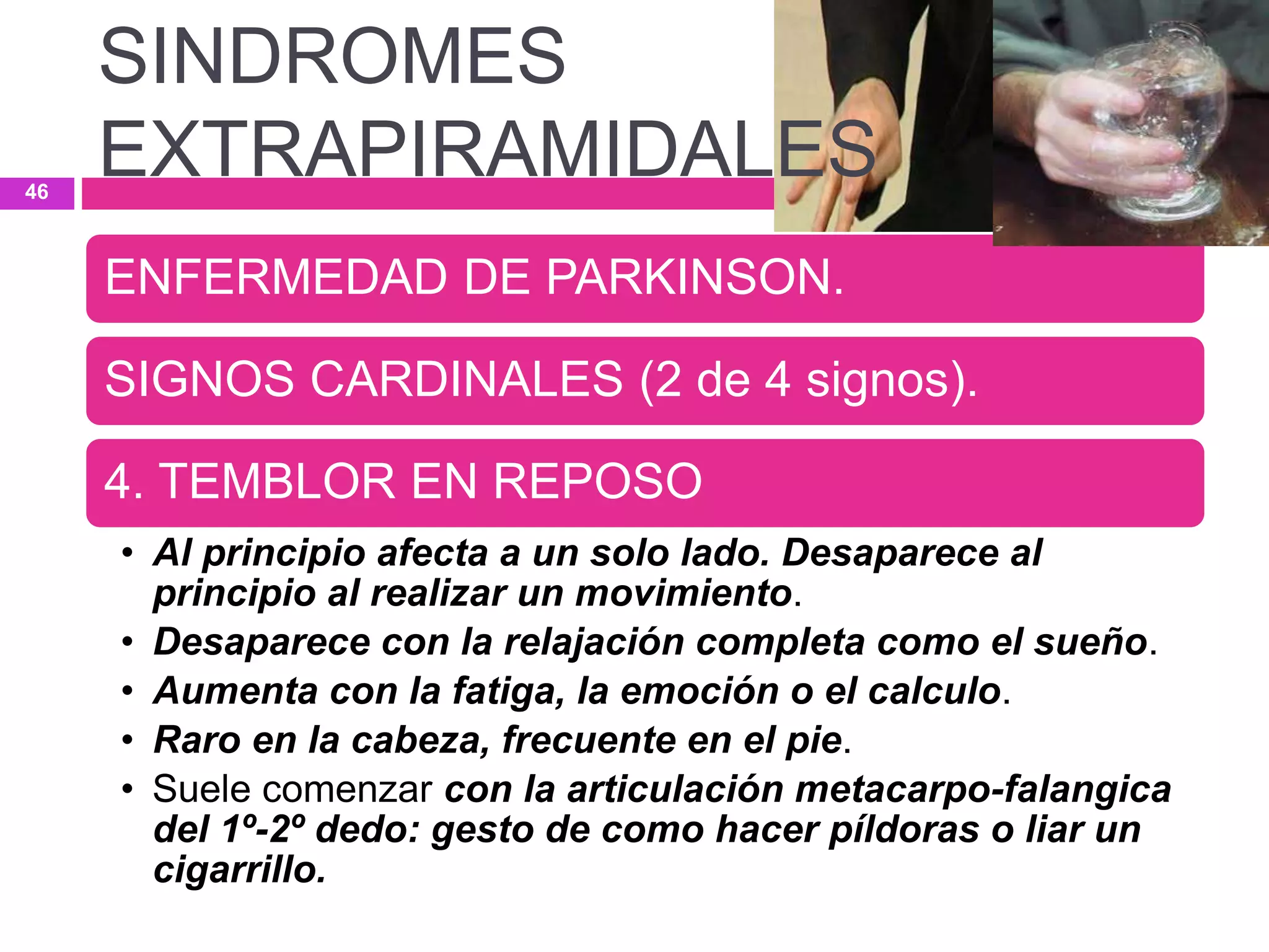 ENFERMEDAD DE PARKINSON.
SIGNOS CARDINALES (2 de 4 signos).
4. TEMBLOR EN REPOSO
• Al principio afecta a un solo lado. Desaparece al
principio al realizar un movimiento.
• Desaparece con la relajación completa como el sueño.
• Aumenta con la fatiga, la emoción o el calculo.
• Raro en la cabeza, frecuente en el pie.
• Suele comenzar con la articulación metacarpo-falangica
del 1º-2º dedo: gesto de como hacer píldoras o liar un
cigarrillo.
SINDROMES
EXTRAPIRAMIDALES46
 