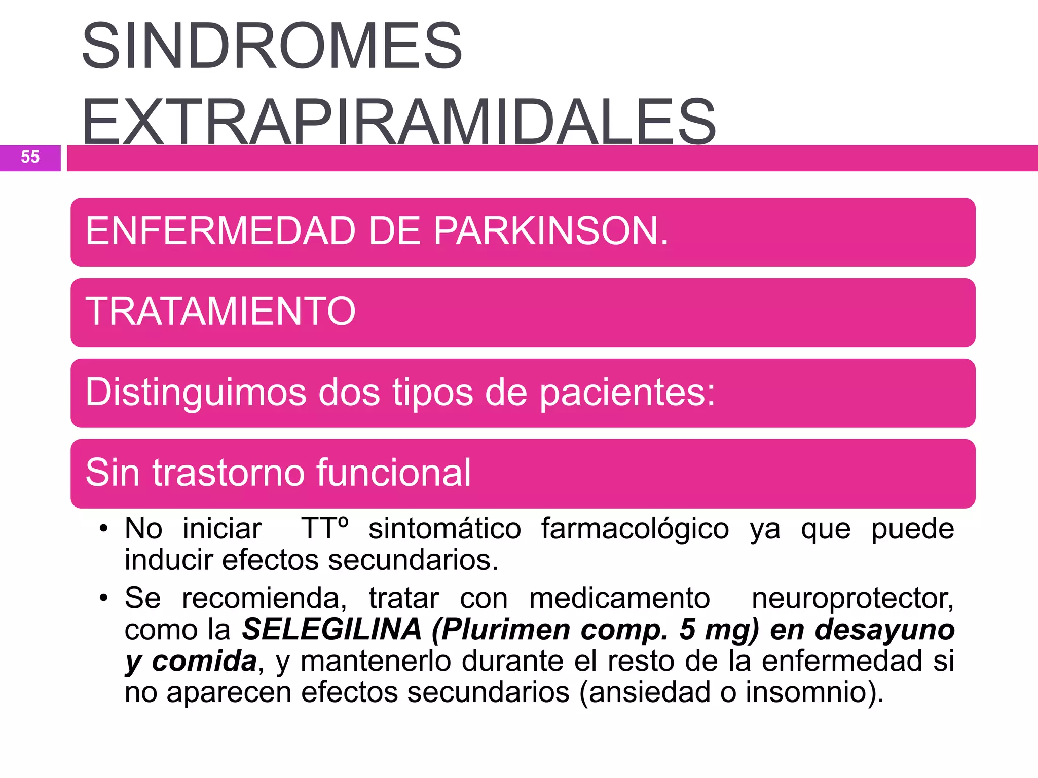 ENFERMEDAD DE PARKINSON.
TRATAMIENTO
Distinguimos dos tipos de pacientes:
Sin trastorno funcional
• No iniciar TTº sintomático farmacológico ya que puede
inducir efectos secundarios.
• Se recomienda, tratar con medicamento neuroprotector,
como la SELEGILINA (Plurimen comp. 5 mg) en desayuno
y comida, y mantenerlo durante el resto de la enfermedad si
no aparecen efectos secundarios (ansiedad o insomnio).
SINDROMES
EXTRAPIRAMIDALES55
 