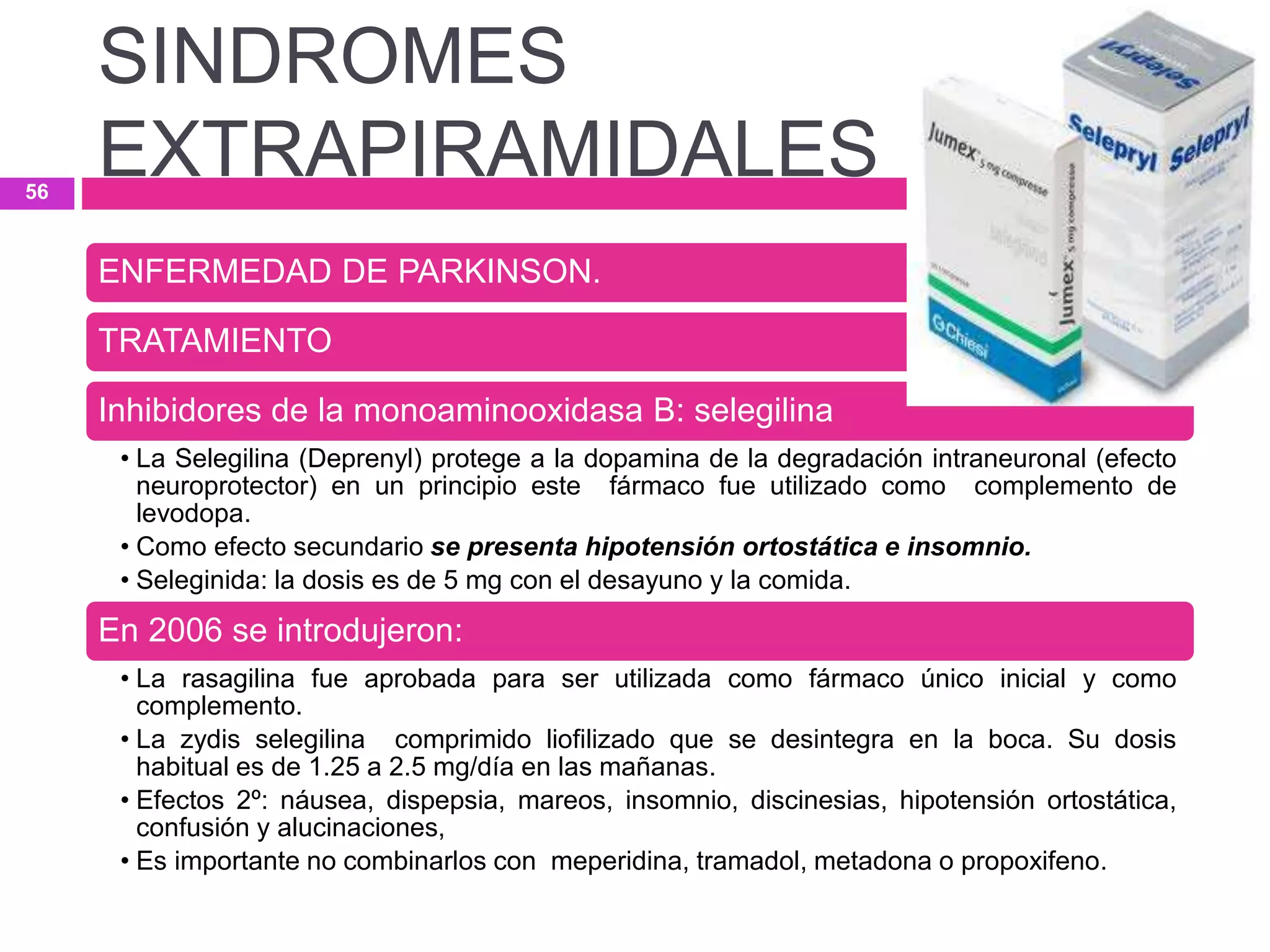 ENFERMEDAD DE PARKINSON.
TRATAMIENTO
Inhibidores de la monoaminooxidasa B: selegilina
• La Selegilina (Deprenyl) protege a la dopamina de la degradación intraneuronal (efecto
neuroprotector) en un principio este fármaco fue utilizado como complemento de
levodopa.
• Como efecto secundario se presenta hipotensión ortostática e insomnio.
• Seleginida: la dosis es de 5 mg con el desayuno y la comida.
En 2006 se introdujeron:
• La rasagilina fue aprobada para ser utilizada como fármaco único inicial y como
complemento.
• La zydis selegilina comprimido liofilizado que se desintegra en la boca. Su dosis
habitual es de 1.25 a 2.5 mg/día en las mañanas.
• Efectos 2º: náusea, dispepsia, mareos, insomnio, discinesias, hipotensión ortostática,
confusión y alucinaciones,
• Es importante no combinarlos con meperidina, tramadol, metadona o propoxifeno.
SINDROMES
EXTRAPIRAMIDALES56
 