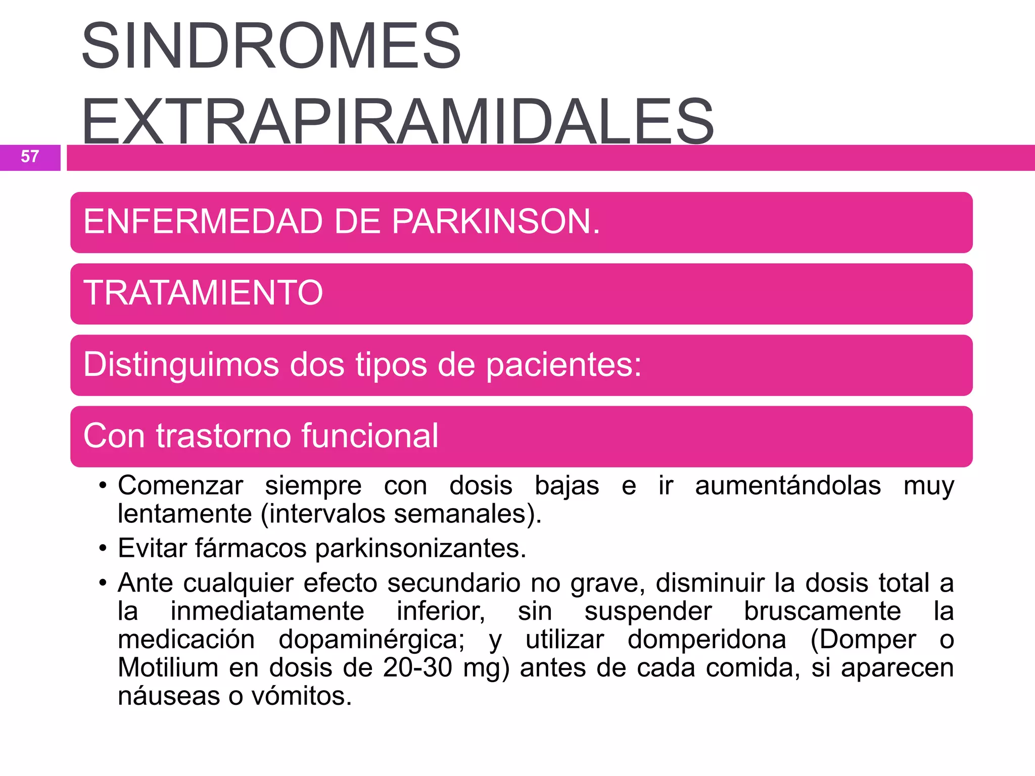 ENFERMEDAD DE PARKINSON.
TRATAMIENTO
Distinguimos dos tipos de pacientes:
Con trastorno funcional
• Comenzar siempre con dosis bajas e ir aumentándolas muy
lentamente (intervalos semanales).
• Evitar fármacos parkinsonizantes.
• Ante cualquier efecto secundario no grave, disminuir la dosis total a
la inmediatamente inferior, sin suspender bruscamente la
medicación dopaminérgica; y utilizar domperidona (Domper o
Motilium en dosis de 20-30 mg) antes de cada comida, si aparecen
náuseas o vómitos.
SINDROMES
EXTRAPIRAMIDALES57
 
