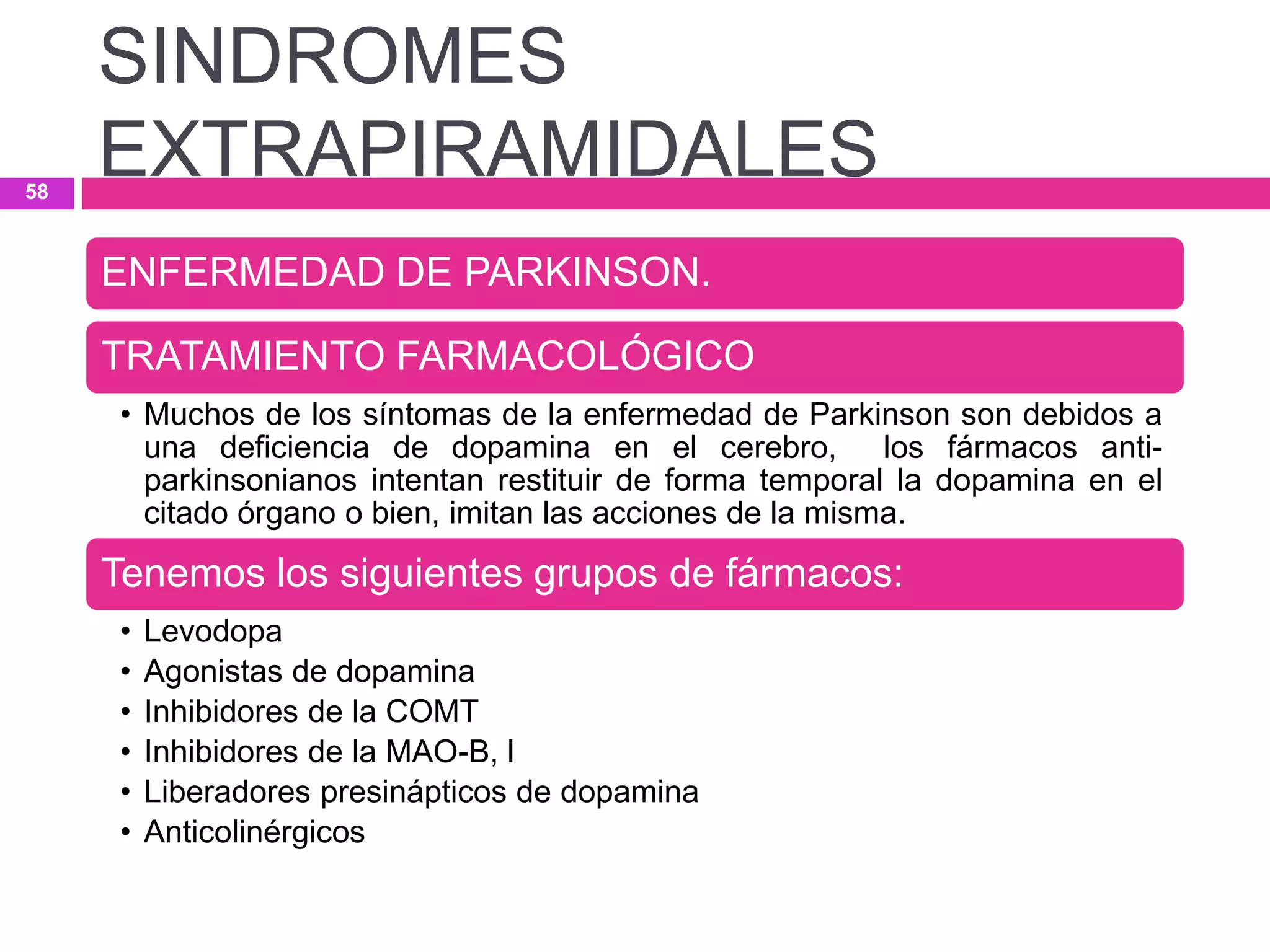 ENFERMEDAD DE PARKINSON.
TRATAMIENTO FARMACOLÓGICO
• Muchos de los síntomas de la enfermedad de Parkinson son debidos a
una deficiencia de dopamina en el cerebro, los fármacos anti-
parkinsonianos intentan restituir de forma temporal la dopamina en el
citado órgano o bien, imitan las acciones de la misma.
Tenemos los siguientes grupos de fármacos:
• Levodopa
• Agonistas de dopamina
• Inhibidores de la COMT
• Inhibidores de la MAO-B, l
• Liberadores presinápticos de dopamina
• Anticolinérgicos
SINDROMES
EXTRAPIRAMIDALES58
 