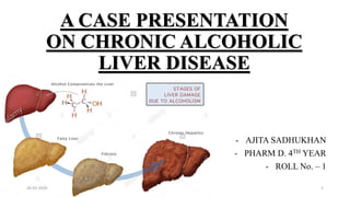 A CASE PRESENTATION
ON CHRONIC ALCOHOLIC
LIVER DISEASE
- AJITA SADHUKHAN
- PHARM D. 4TH YEAR
- ROLL No. – 1
26-03-2020 1
 