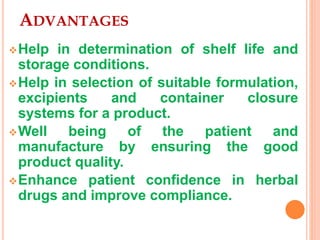 ADVANTAGES
Help in determination of shelf life and
storage conditions.
Help in selection of suitable formulation,
excipients and container closure
systems for a product.
Well being of the patient and
manufacture by ensuring the good
product quality.
Enhance patient confidence in herbal
drugs and improve compliance.
 