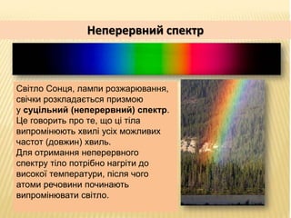 Неперервний спектр
Світло Сонця, лампи розжарювання,
свічки розкладається призмою
у суцільний (неперервний) спектр.
Це гов...