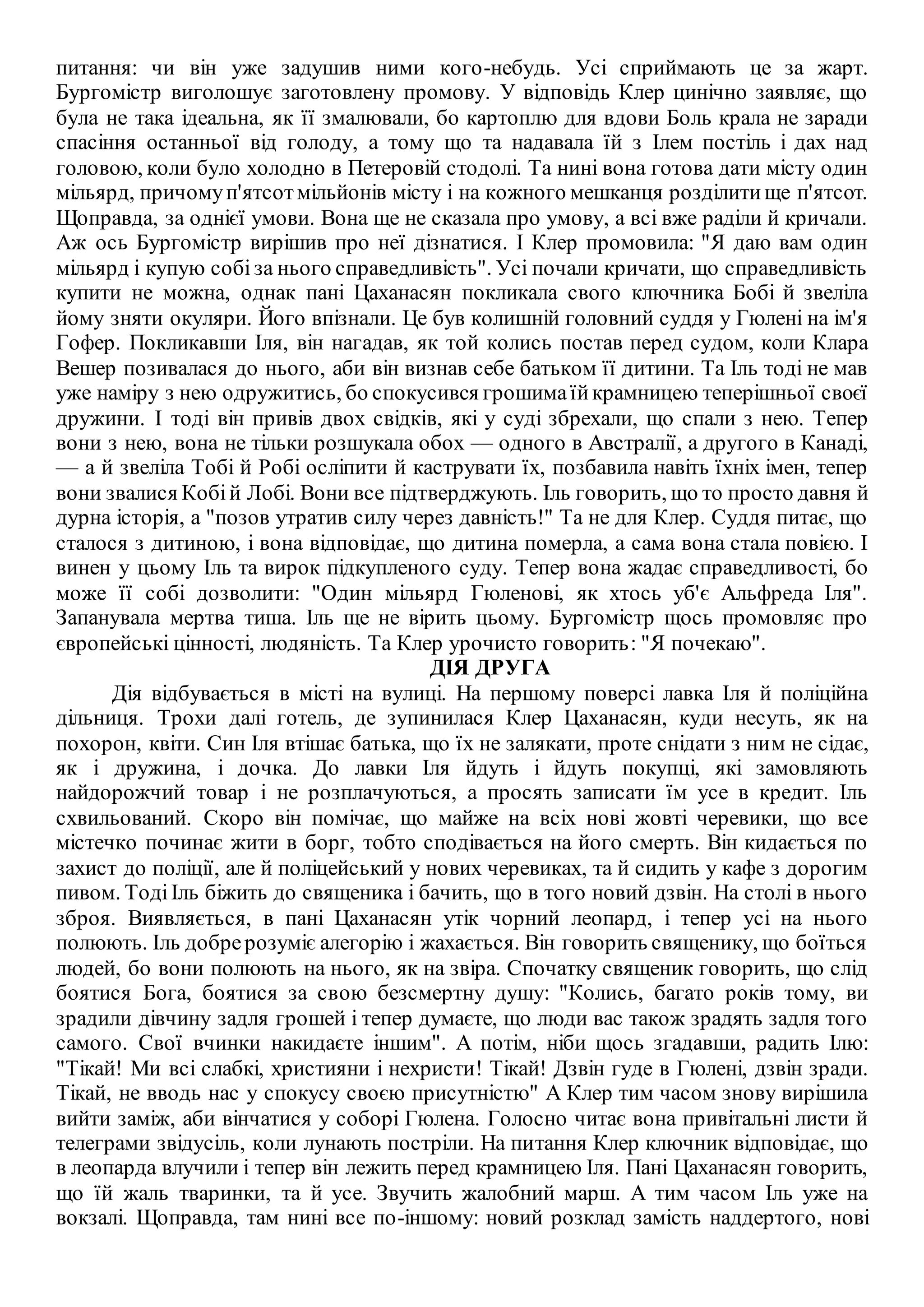 питання: чи він уже задушив ними кого-небудь. Усі сприймають це за жарт.
Бургомістр виголошує заготовлену промову. У відповідь Клер цинічно заявляє, що
була не така ідеальна, як її змалювали, бо картоплю для вдови Боль крала не заради
спасіння останньої від голоду, а тому що та надавала їй з Ілем постіль і дах над
головою, коли було холодно в Петеровій стодолі. Та нині вона готова дати місту один
мільярд, причомуп'ятсотмільйонів місту і на кожного мешканця розділитище п'ятсот.
Щоправда, за однієї умови. Вона ще не сказала про умову, а всі вже раділи й кричали.
Аж ось Бургомістр вирішив про неї дізнатися. І Клер промовила: "Я даю вам один
мільярд і купую собі за нього справедливість". Усі почали кричати, що справедливість
купити не можна, однак пані Цаханасян покликала свого ключника Бобі й звеліла
йому зняти окуляри. Його впізнали. Це був колишній головний суддя у Гюлені на ім'я
Гофер. Покликавши Іля, він нагадав, як той колись постав перед судом, коли Клара
Вешер позивалася до нього, аби він визнав себе батьком її дитини. Та Іль тоді не мав
уже наміру з нею одружитись, бо спокусився грошимаїйкрамницею теперішньої своєї
дружини. І тоді він привів двох свідків, які у суді збрехали, що спали з нею. Тепер
вони з нею, вона не тільки розшукала обох — одного в Австралії, а другого в Канаді,
— а й звеліла Тобі й Робі осліпити й каструвати їх, позбавила навіть їхніх імен, тепер
вони звалися Кобій Лобі. Вони все підтверджують. Іль говорить, що то просто давня й
дурна історія, а "позов утратив силу через давність!" Та не для Клер. Суддя питає, що
сталося з дитиною, і вона відповідає, що дитина померла, а сама вона стала повією. І
винен у цьому Іль та вирок підкупленого суду. Тепер вона жадає справедливості, бо
може її собі дозволити: "Один мільярд Гюленові, як хтось уб'є Альфреда Іля".
Запанувала мертва тиша. Іль ще не вірить цьому. Бургомістр щось промовляє про
європейські цінності, людяність. Та Клер урочисто говорить: "Я почекаю".
ДІЯ ДРУГА
Дія відбувається в місті на вулиці. На першому поверсі лавка Іля й поліційна
дільниця. Трохи далі готель, де зупинилася Клер Цаханасян, куди несуть, як на
похорон, квіти. Син Іля втішає батька, що їх не залякати, проте снідати з ним не сідає,
як і дружина, і дочка. До лавки Іля йдуть і йдуть покупці, які замовляють
найдорожчий товар і не розплачуються, а просять записати їм усе в кредит. Іль
схвильований. Скоро він помічає, що майже на всіх нові жовті черевики, що все
містечко починає жити в борг, тобто сподівається на його смерть. Він кидається по
захист до поліції, але й поліцейський у нових черевиках, та й сидить у кафе з дорогим
пивом. ТодіІль біжить до священика і бачить, що в того новий дзвін. На столі в нього
зброя. Виявляється, в пані Цаханасян утік чорний леопард, і тепер усі на нього
полюють. Іль добрерозуміє алегорію і жахається. Він говорить священику, що боїться
людей, бо вони полюють на нього, як на звіра. Спочатку священик говорить, що слід
боятися Бога, боятися за свою безсмертну душу: "Колись, багато років тому, ви
зрадили дівчину задля грошей і тепер думаєте, що люди вас також зрадять задля того
самого. Свої вчинки накидаєте іншим". А потім, ніби щось згадавши, радить Ілю:
"Тікай! Ми всі слабкі, християни і нехристи! Тікай! Дзвін гуде в Гюлені, дзвін зради.
Тікай, не вводь нас у спокусу своєю присутністю" А Клер тим часом знову вирішила
вийти заміж, аби вінчатися у соборі Гюлена. Голосно читає вона привітальні листи й
телеграми звідусіль, коли лунають постріли. На питання Клер ключник відповідає, що
в леопарда влучили і тепер він лежить перед крамницею Іля. Пані Цаханасян говорить,
що їй жаль тваринки, та й усе. Звучить жалобний марш. А тим часом Іль уже на
вокзалі. Щоправда, там нині все по-іншому: новий розклад замість наддертого, нові
 