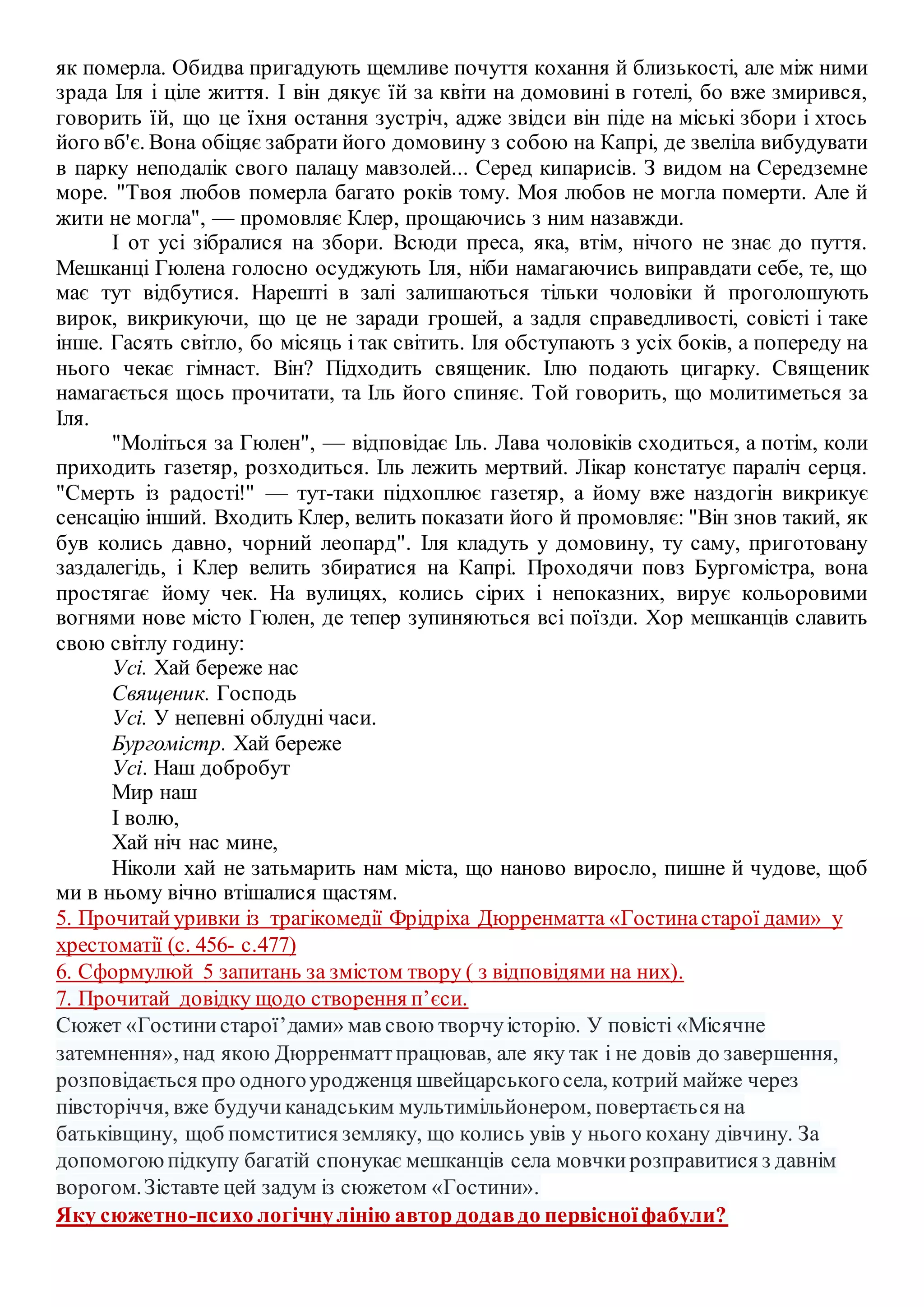 як померла. Обидва пригадують щемливе почуття кохання й близькості, але між ними
зрада Іля і ціле життя. І він дякує їй за квіти на домовині в готелі, бо вже змирився,
говорить їй, що це їхня остання зустріч, адже звідси він піде на міські збори і хтось
його вб'є. Вона обіцяє забрати його домовину з собою на Капрі, де звеліла вибудувати
в парку неподалік свого палацу мавзолей... Серед кипарисів. З видом на Середземне
море. "Твоя любов померла багато років тому. Моя любов не могла померти. Але й
жити не могла", — промовляє Клер, прощаючись з ним назавжди.
І от усі зібралися на збори. Всюди преса, яка, втім, нічого не знає до пуття.
Мешканці Гюлена голосно осуджують Іля, ніби намагаючись виправдати себе, те, що
має тут відбутися. Нарешті в залі залишаються тільки чоловіки й проголошують
вирок, викрикуючи, що це не заради грошей, а задля справедливості, совісті і таке
інше. Гасять світло, бо місяць і так світить. Іля обступають з усіх боків, а попереду на
нього чекає гімнаст. Він? Підходить священик. Ілю подають цигарку. Священик
намагається щось прочитати, та Іль його спиняє. Той говорить, що молитиметься за
Іля.
"Моліться за Гюлен", — відповідає Іль. Лава чоловіків сходиться, а потім, коли
приходить газетяр, розходиться. Іль лежить мертвий. Лікар констатує параліч серця.
"Смерть із радості!" — тут-таки підхоплює газетяр, а йому вже наздогін викрикує
сенсацію інший. Входить Клер, велить показати його й промовляє: "Він знов такий, як
був колись давно, чорний леопард". Іля кладуть у домовину, ту саму, приготовану
заздалегідь, і Клер велить збиратися на Капрі. Проходячи повз Бургомістра, вона
простягає йому чек. На вулицях, колись сірих і непоказних, вирує кольоровими
вогнями нове місто Гюлен, де тепер зупиняються всі поїзди. Хор мешканців славить
свою світлу годину:
Усі. Хай береже нас
Священик. Господь
Усі. У непевні облудні часи.
Бургомістр. Хай береже
Усі. Наш добробут
Мир наш
І волю,
Хай ніч нас мине,
Ніколи хай не затьмарить нам міста, що наново виросло, пишне й чудове, щоб
ми в ньому вічно втішалися щастям.
5. Прочитай уривки із трагікомедії Фрідріха Дюрренматта «Гостинастарої дами» у
хрестоматії (с. 456- с.477)
6. Сформулюй 5 запитань за змістом твору ( з відповідями на них).
7. Прочитай довідку щодо створення п’єси.
Сюжет «Гостинистарої’дами» мав свою творчуісторію. У повісті «Місячне
затемнення», над якою Дюрренматтпрацював, але яку так і не довів до завершення,
розповідається про одногоуродженця швейцарськогосела, котрий майже через
півсторіччя, вже будучиканадським мультимільйонером, повертається на
батьківщину, щоб помститися земляку, що колись увів у нього кохану дівчину. За
допомогоюпідкупу багатій спонукає мешканців села мовчкирозправитися з давнім
ворогом.Зіставте цей задум із сюжетом «Гостини».
Яку сюжетно-психо логічнулінію автор додавдо первісноїфабули?
 