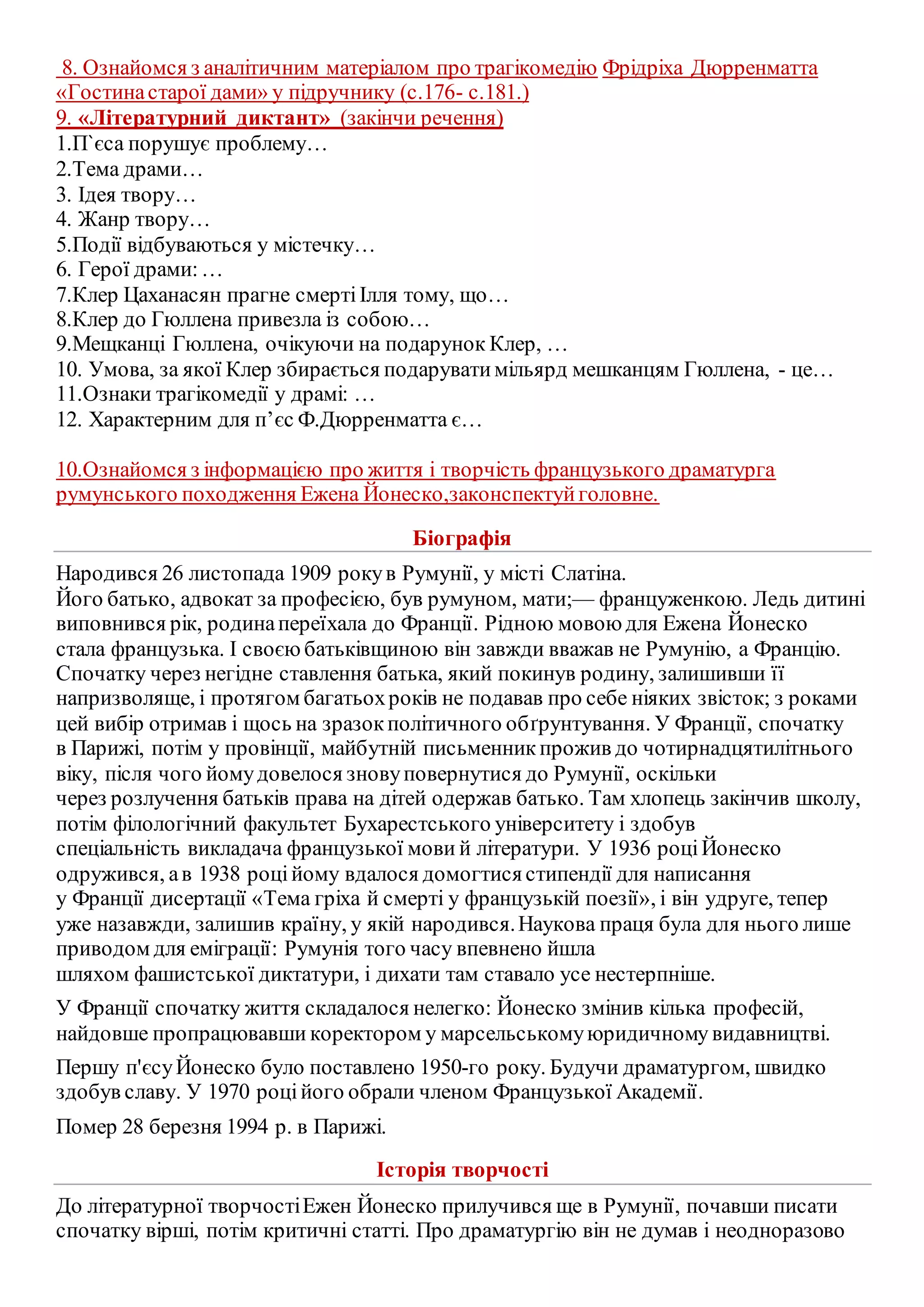 8. Ознайомся з аналітичним матеріалом про трагікомедію Фрідріха Дюрренматта
«Гостинастарої дами» у підручнику (с.176- с.181.)
9. «Літературний диктант» (закінчи речення)
1.П`єса порушує проблему…
2.Тема драми…
3. Ідея твору…
4. Жанр твору…
5.Події відбуваються у містечку…
6. Герої драми:…
7.Клер Цаханасян прагне смертіІлля тому, що…
8.Клер до Гюллена привезла із собою…
9.Мещканці Гюллена, очікуючи на подарунок Клер, …
10. Умова, за якої Клер збирається подаруватимільярд мешканцям Гюллена, - це…
11.Ознаки трагікомедії у драмі: …
12. Характерним для п’єс Ф.Дюрренматта є…
10.Ознайомся з інформацією про життя і творчість французького драматурга
румунського походження Ежена Йонеско,законспектуйголовне.
Біографія
Народився 26 листопада 1909 рокув Румунії, у місті Слатіна.
Його батько, адвокат за професією, був румуном, мати;— француженкою. Ледь дитині
виповнився рік, родинапереїхала до Франції. Рідною мовою для Ежена Йонеско
стала французька. І своєю батьківщиною він завжди вважав не Румунію, а Францію.
Спочатку через негідне ставлення батька, який покинув родину, залишивши її
напризволяще, і протягом багатьохроків не подавав про себе ніяких звісток; з роками
цей вибір отримав і щось на зразокполітичного обґрунтування. У Франції, спочатку
в Парижі, потім у провінції, майбутній письменник прожив до чотирнадцятилітнього
віку, після чого йомудовелося зновуповернутися до Румунії, оскільки
через розлучення батьків права на дітей одержав батько. Там хлопець закінчив школу,
потім філологічний факультет Бухарестського університету і здобув
спеціальність викладача французької мови й літератури. У 1936 роціЙонеско
одружився, ав 1938 роційому вдалося домогтисястипендії для написання
у Франції дисертації «Тема гріха й смерті у французькій поезії», і він удруге, тепер
уже назавжди, залишив країну, у якій народився.Наукова праця була для нього лише
приводом для еміграції: Румунія того часу впевнено йшла
шляхом фашистської диктатури, і дихати там ставало усе нестерпніше.
У Франції спочатку життя складалося нелегко: Йонеско змінив кілька професій,
найдовше пропрацювавши коректором у марсельськомуюридичному видавництві.
Першу п'єсуЙонеско було поставлено 1950-го року. Будучи драматургом, швидко
здобув славу. У 1970 роційого обрали членом Французької Академії.
Помер 28 березня 1994 р. в Парижі.
Історія творчості
До літературної творчостіЕжен Йонеско прилучився ще в Румунії, почавши писати
спочатку вірші, потім критичні статті. Про драматургію він не думав і неодноразово
 