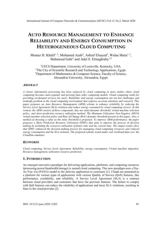 International Journal of Computer Networks & Communications (IJCNC) Vol.12, No.2, March 2020
DOI: 10.5121/ijcnc.2020.12205 85
AUTO RESOURCE MANAGEMENT TO ENHANCE
RELIABILITY AND ENERGY CONSUMPTION IN
HETEROGENEOUS CLOUD COMPUTING
Moataz H. Khalil1, 2
, Mohamed Azab2
, Ashraf Elsayed3
, Walaa Sheta1, 2
,
Mahmoud Gabr3
and Adel S. Elmaghraby1,2
1
CECS Department, University of Louisville, Kentucky, USA.
2
The City of Scientific Research and Technology Applications, Egypt.
3
Department of Mathematics & Computer Science, Faculty of Science,
Alexandria University, Alexandria, Egypt.
ABSTRACT
A classic information processing has been replaced by cloud computing in more studies where cloud
computing becomes more popular and growing than other computing models. Cloud computing works for
providing on-demand services for users. Reliability and energy consumption are two hot challenges and
tradeoffs problem in the cloud computing environment that requires accurate attention and research. This
paper proposes an Auto Resource Management (ARM) scheme to enhance reliability by reducing the
Service Level Agreement (SLA) violation and reduce energy consumed by cloud computing servers. In this
context, the ARM consists of three compounds, they are static/dynamic threshold, virtual machine selection
policy, and short prediction resource utilization method. The Minimum Utilization Non-Negative (MUN)
virtual machine selection policy and Rate of Change (RoC) dynamic threshold present in this paper. Also, a
method of choosing a value as the static threshold is proposed. To improve ARM performance, the paper
proposes a Short Prediction Resource Utilization (SPRU) that aims to improve the process of decision
making by including the resources utilization of future time and the current time. The output results show
that SPRU enhanced the decision-making process for managing cloud computing resources and reduced
energy consumption and the SLA violation. The proposed scheme tested under real workload data over the
CloudSim simulator.
KEYWORDS
Cloud computing, Service Level Agreement, Reliability, energy consumption, Virtual machine migration,
Resource management, utilization resource prediction.
1. INTRODUCTION
An emerged innovative paradigm for delivering applications, platforms, and computing resources
(processing power/bandwidth/storage) is named cloud computing. This new paradigm uses a Pay-
As-You- Go (PAYG) model to the delivery application to customers [1]. Clouds are presented as
a platform for various types of applications with various Quality of Service (QoS) features, like
performance, availability, and reliability. A Service Level Agreement (SLA) is a contract
between cloud providers and customers that have the previous features. The failure to comply
with QoS features can reduce the reliability of applications and incur SLA violations, resulting in
fines to the cloud provider [2].
 