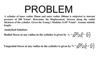 A cylinder of inner radius 20mm and outer radius 100mm is subjected to internal
pressure of 200 N/mm2. Determine the Displacement, Stresses along the radial
thickness of the cylinder. Given the Young’s Modulus 2x105 N/mm2 . Assume suitable
length.
Analytical Solution:
PROBLEM
Radial Stress at any radius in the cylinder is given by σr =
Pib2
(b2 – a2)
1 - r2
b2
Tangential Stress at any radius in the cylinder is given by σθ =
Pib2
(b2 – a2)
1 +
r2
b2
 