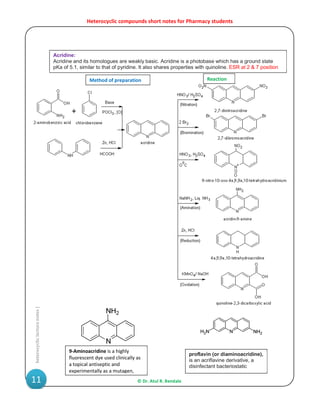 Heterocyclic compounds short notes for Pharmacy students
© Dr. Atul R. Bendale11
heterocycliclecturenotes|
Acridine:
Acridine and its homologues are weakly basic. Acridine is a photobase which has a ground state
pKa of 5.1, similar to that of pyridine. It also shares properties with quinoline. ESR at 2 & 7 position
proflavin (or diaminoacridine),
is an acriflavine derivative, a
disinfectant bacteriostatic
9-Aminoacridine is a highly
fluorescent dye used clinically as
a topical antiseptic and
experimentally as a mutagen,
Method of preparation Reaction
 