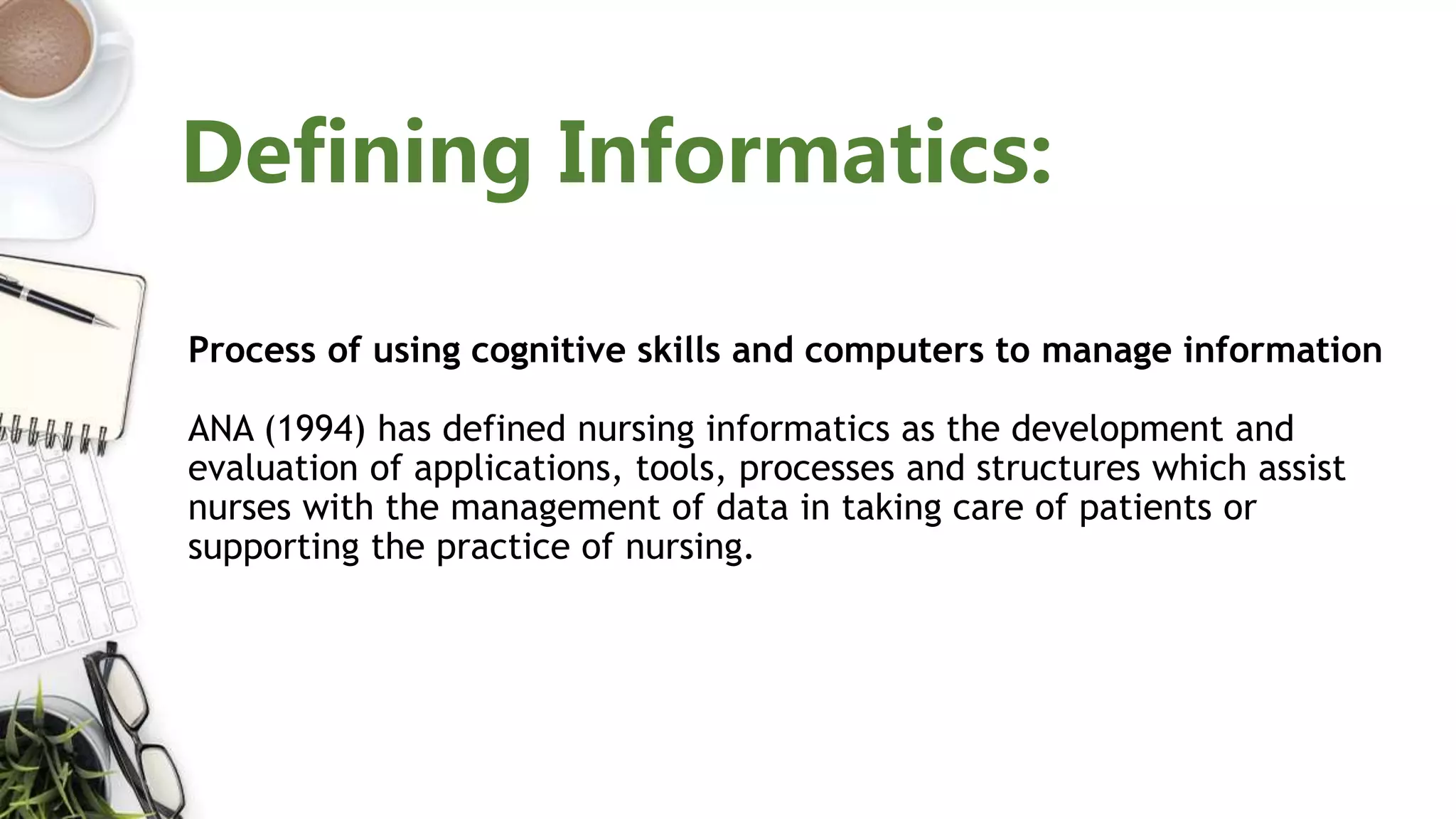Process of using cognitive skills and computers to manage information
ANA (1994) has defined nursing informatics as the development and
evaluation of applications, tools, processes and structures which assist
nurses with the management of data in taking care of patients or
supporting the practice of nursing.
Defining Informatics:
 