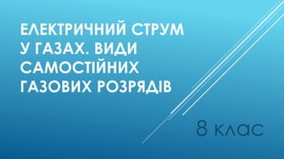 ЕЛЕКТРИЧНИЙ СТРУМ
У ГАЗАХ. ВИДИ
САМОСТІЙНИХ
ГАЗОВИХ РОЗРЯДІВ
8 клас
 