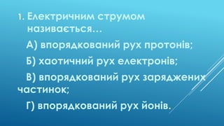 1. Електричним струмом
називається…
А) впорядкований рух протонів;
Б) хаотичний рух електронів;
В) впорядкований рух заряд...