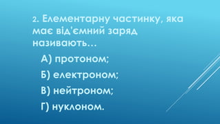 2. Елементарну частинку, яка
має від'ємний заряд
називають…
А) протоном;
Б) електроном;
В) нейтроном;
Г) нуклоном.
 