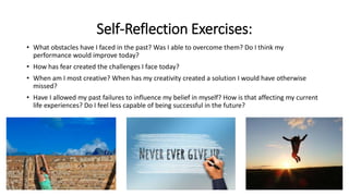 Self-Reflection Exercises:
• What obstacles have I faced in the past? Was I able to overcome them? Do I think my
performance would improve today?
• How has fear created the challenges I face today?
• When am I most creative? When has my creativity created a solution I would have otherwise
missed?
• Have I allowed my past failures to influence my belief in myself? How is that affecting my current
life experiences? Do I feel less capable of being successful in the future?
 