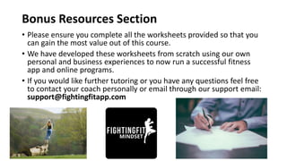 Bonus Resources Section
• Please ensure you complete all the worksheets provided so that you
can gain the most value out of this course.
• We have developed these worksheets from scratch using our own
personal and business experiences to now run a successful fitness
app and online programs.
• If you would like further tutoring or you have any questions feel free
to contact your coach personally or email through our support email:
support@fightingfitapp.com
 
