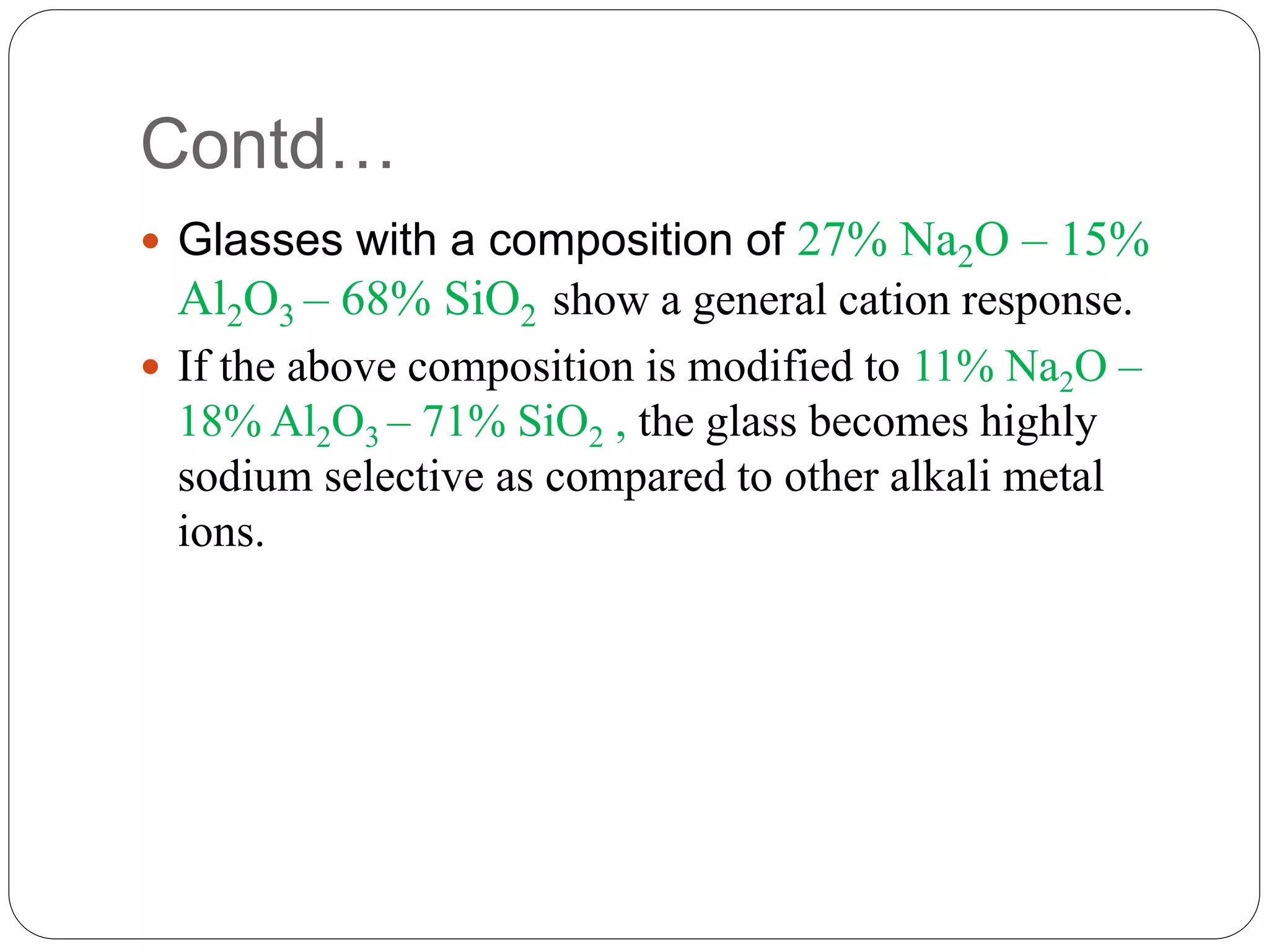 Contd…
 Glasses with a composition of 27% Na2O – 15%
Al2O3 – 68% SiO2 show a general cation response.
 If the above composition is modified to 11% Na2O –
18% Al2O3 – 71% SiO2 , the glass becomes highly
sodium selective as compared to other alkali metal
ions.
 