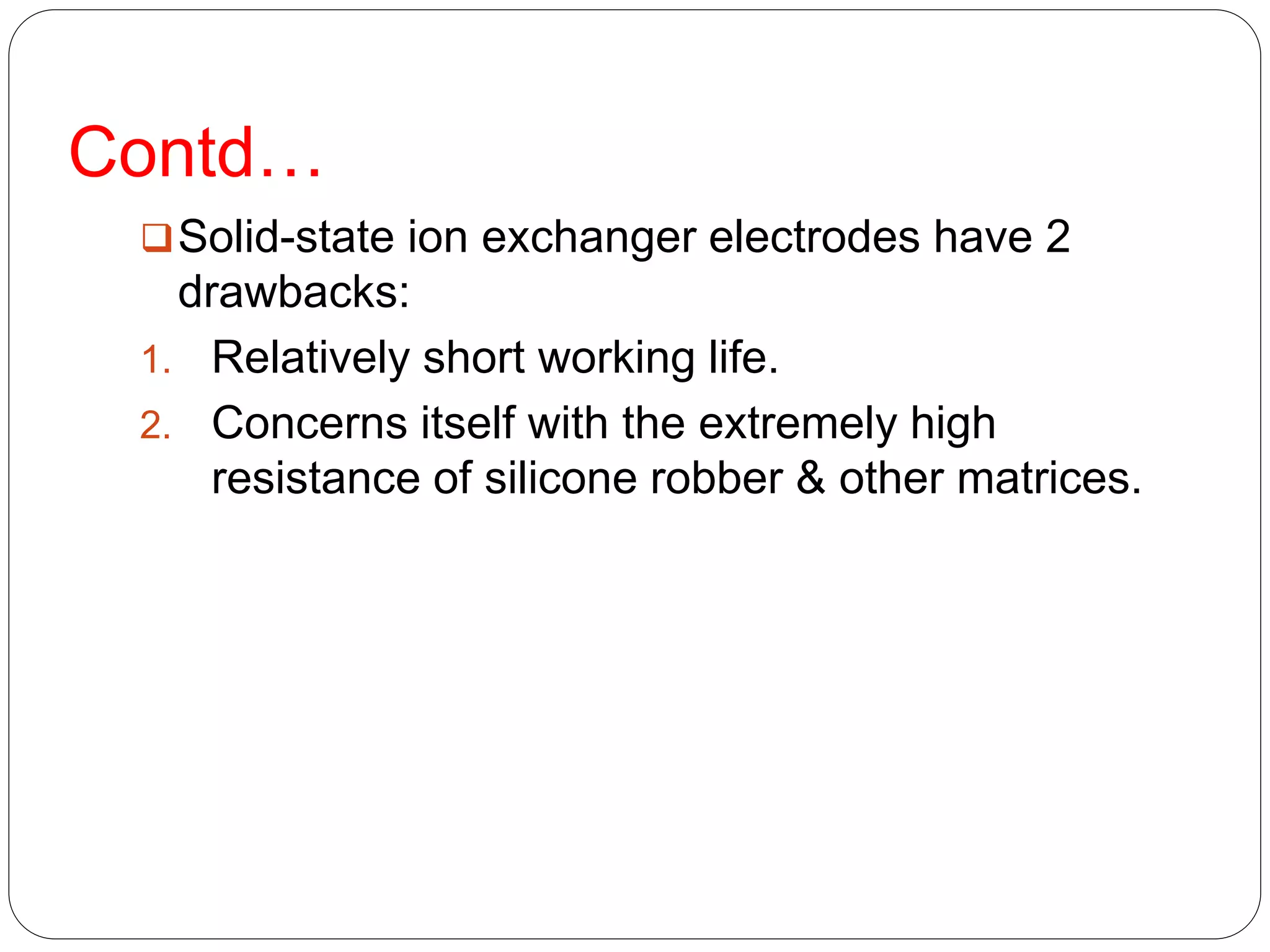 Contd…
Solid-state ion exchanger electrodes have 2
drawbacks:
1. Relatively short working life.
2. Concerns itself with the extremely high
resistance of silicone robber & other matrices.
 