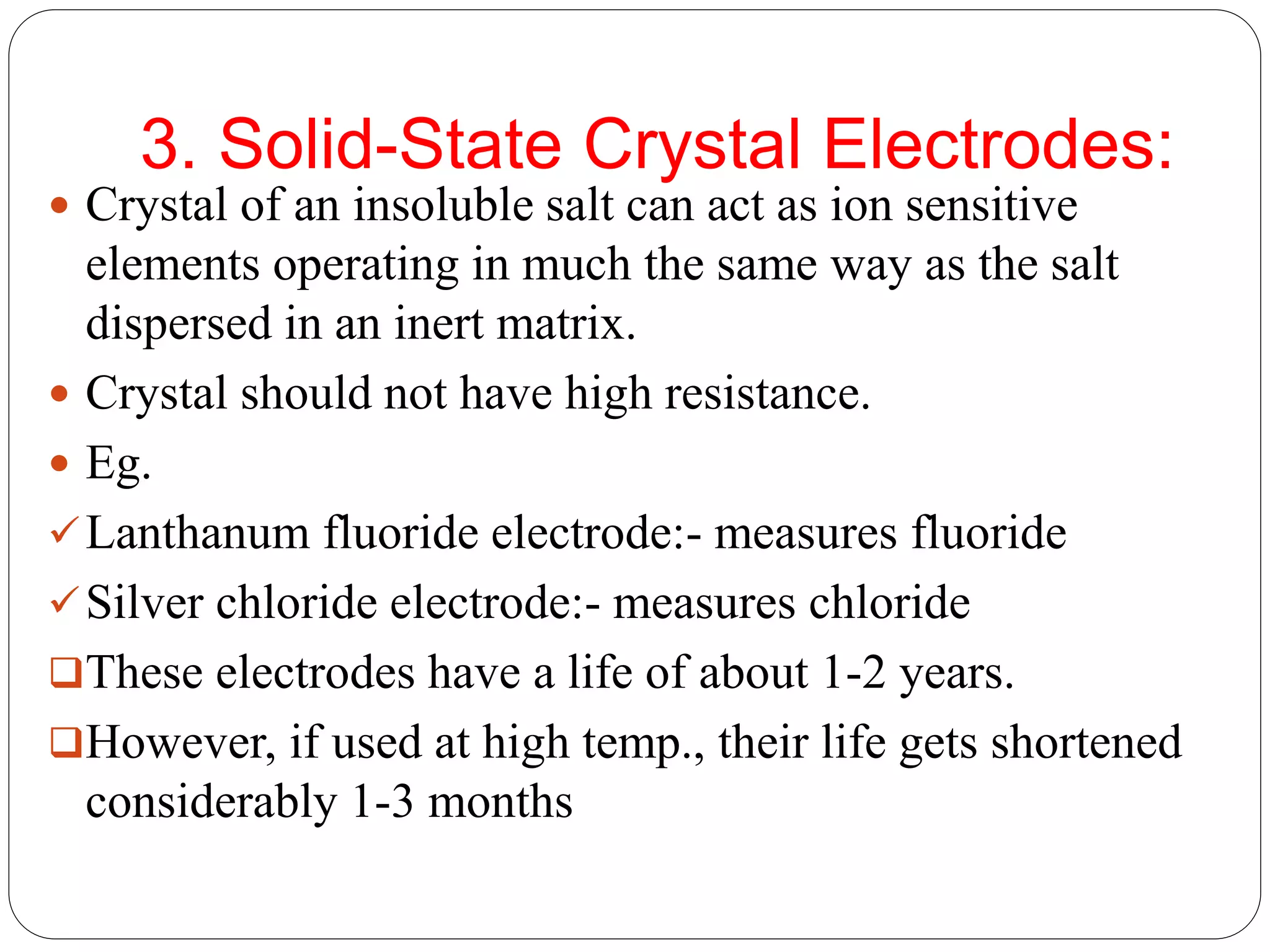 3. Solid-State Crystal Electrodes:
 Crystal of an insoluble salt can act as ion sensitive
elements operating in much the same way as the salt
dispersed in an inert matrix.
 Crystal should not have high resistance.
 Eg.
Lanthanum fluoride electrode:- measures fluoride
Silver chloride electrode:- measures chloride
These electrodes have a life of about 1-2 years.
However, if used at high temp., their life gets shortened
considerably 1-3 months
 