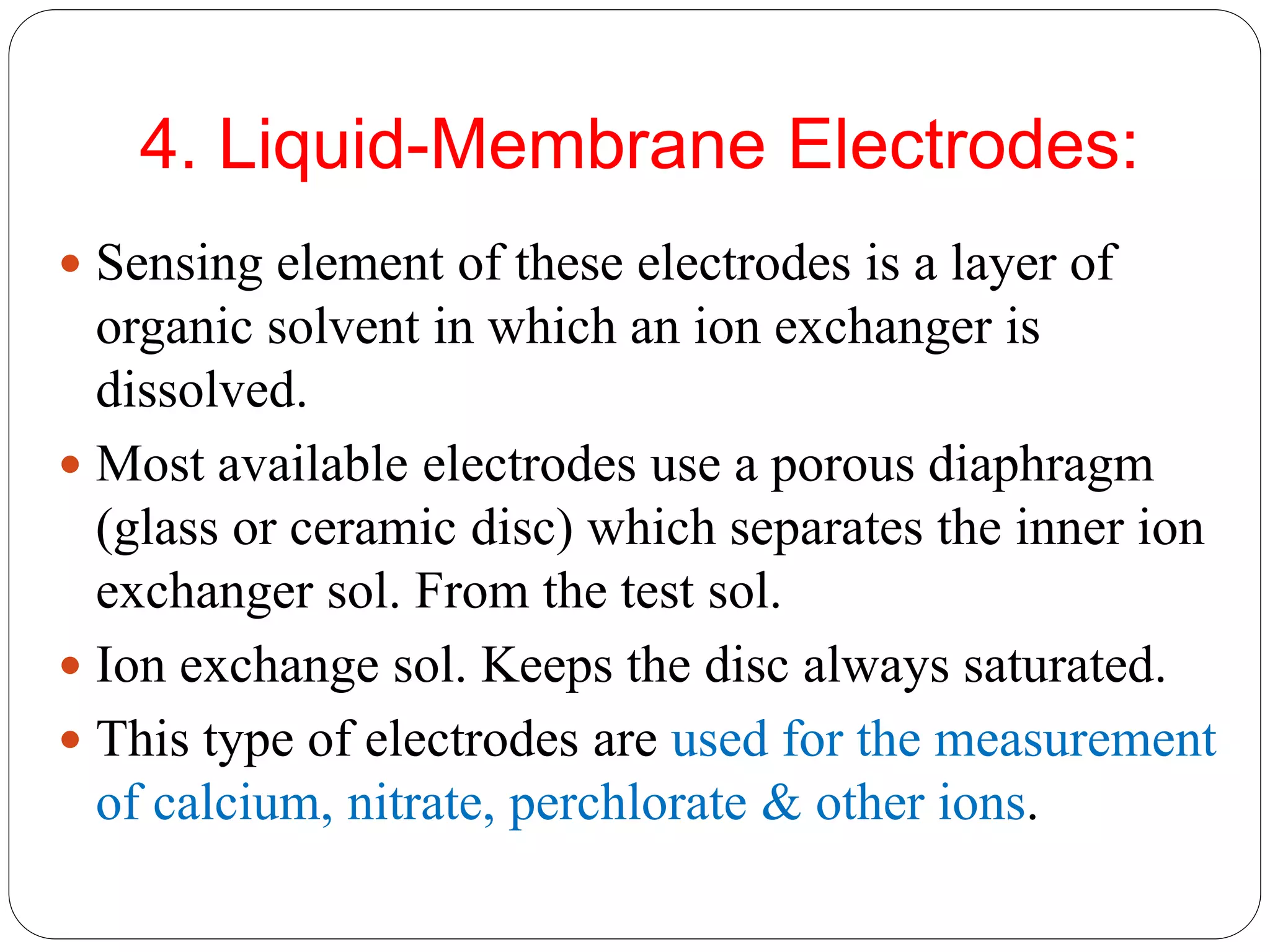 4. Liquid-Membrane Electrodes:
 Sensing element of these electrodes is a layer of
organic solvent in which an ion exchanger is
dissolved.
 Most available electrodes use a porous diaphragm
(glass or ceramic disc) which separates the inner ion
exchanger sol. From the test sol.
 Ion exchange sol. Keeps the disc always saturated.
 This type of electrodes are used for the measurement
of calcium, nitrate, perchlorate & other ions.
 