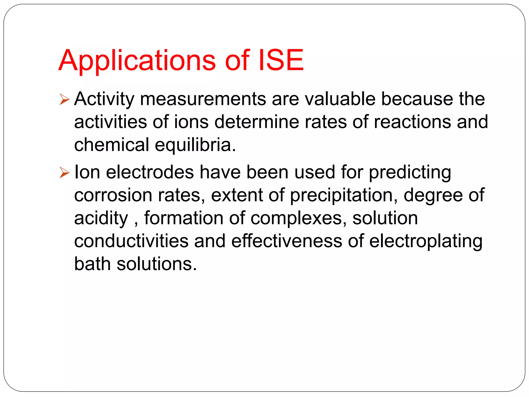 Applications of ISE
 Activity measurements are valuable because the
activities of ions determine rates of reactions and
chemical equilibria.
 Ion electrodes have been used for predicting
corrosion rates, extent of precipitation, degree of
acidity , formation of complexes, solution
conductivities and effectiveness of electroplating
bath solutions.
 