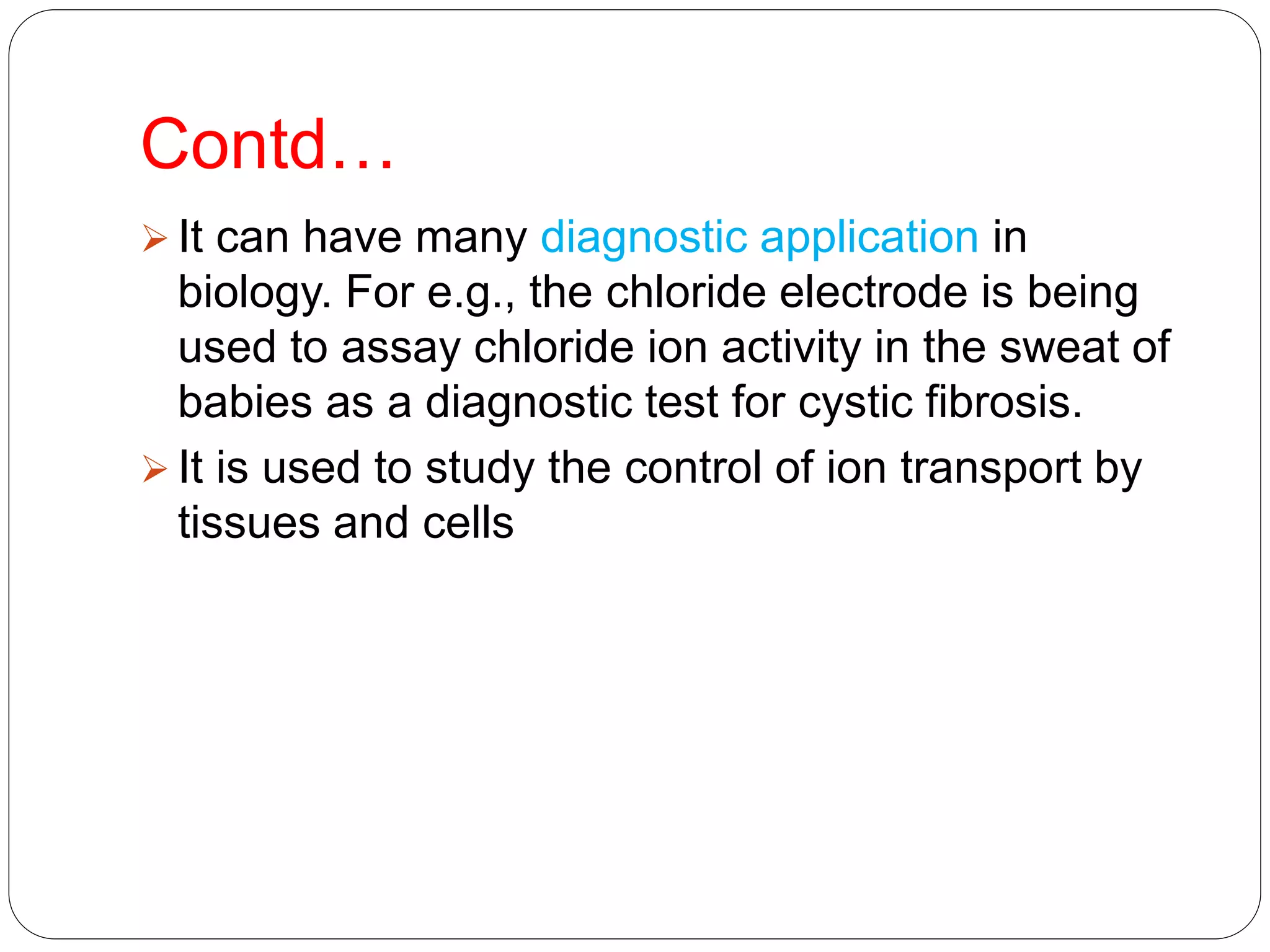 Contd…
 It can have many diagnostic application in
biology. For e.g., the chloride electrode is being
used to assay chloride ion activity in the sweat of
babies as a diagnostic test for cystic fibrosis.
 It is used to study the control of ion transport by
tissues and cells
 