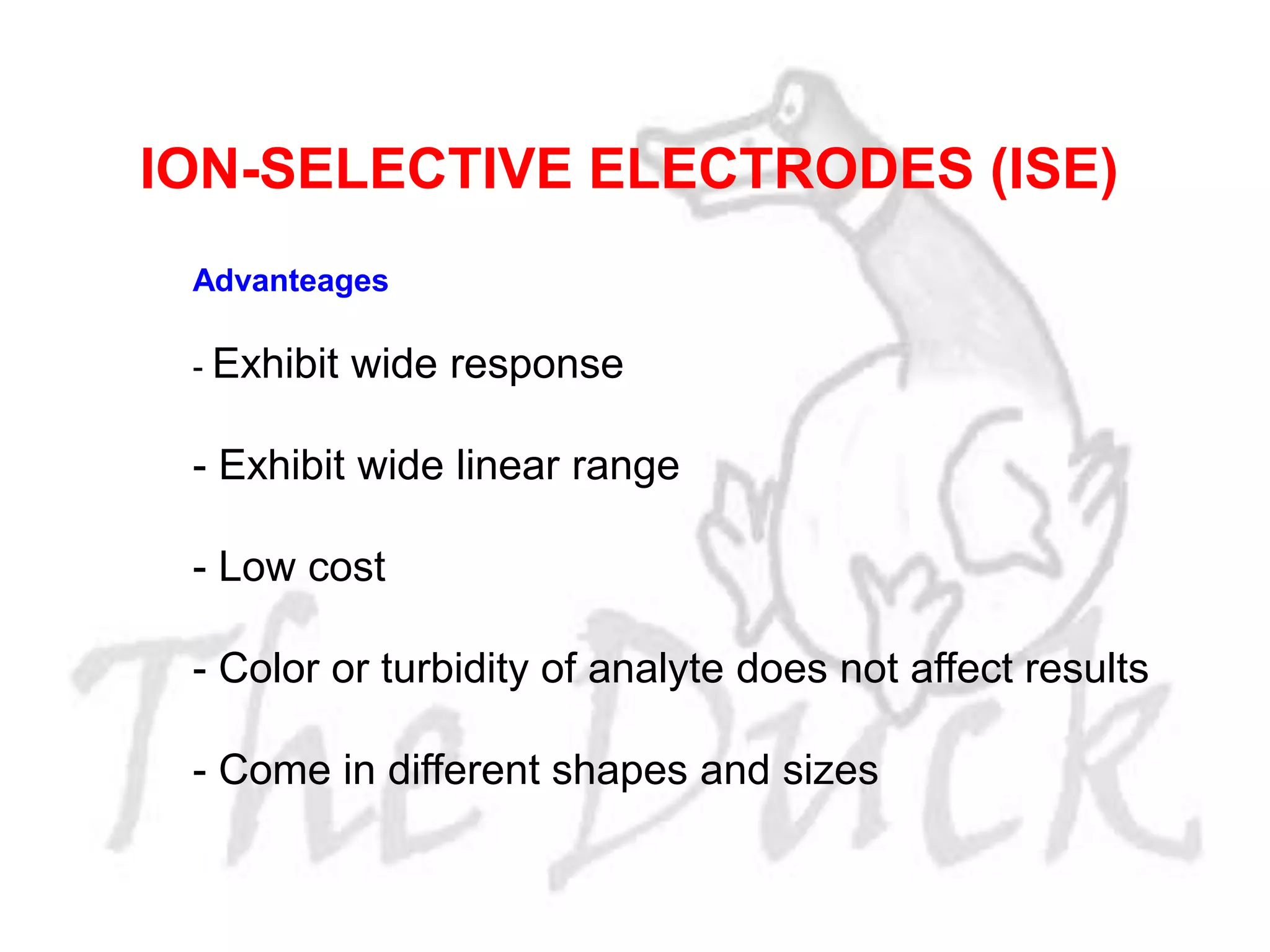 Advanteages
- Exhibit wide response
- Exhibit wide linear range
- Low cost
- Color or turbidity of analyte does not affect results
- Come in different shapes and sizes
ION-SELECTIVE ELECTRODES (ISE)
 