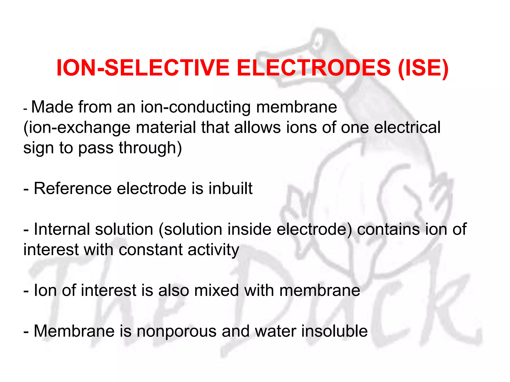 - Made from an ion-conducting membrane
(ion-exchange material that allows ions of one electrical
sign to pass through)
- Reference electrode is inbuilt
- Internal solution (solution inside electrode) contains ion of
interest with constant activity
- Ion of interest is also mixed with membrane
- Membrane is nonporous and water insoluble
ION-SELECTIVE ELECTRODES (ISE)
 