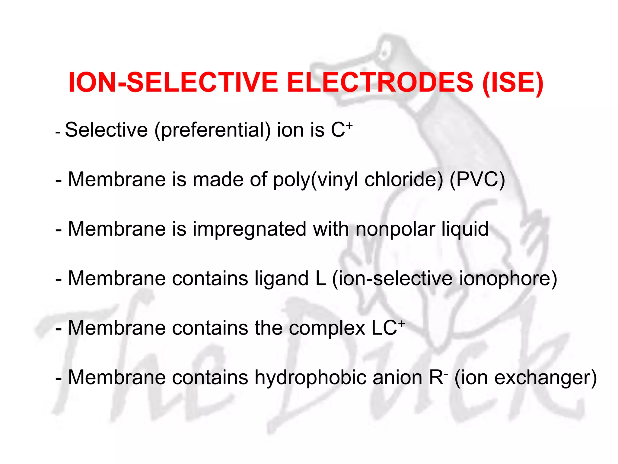 - Selective (preferential) ion is C+
- Membrane is made of poly(vinyl chloride) (PVC)
- Membrane is impregnated with nonpolar liquid
- Membrane contains ligand L (ion-selective ionophore)
- Membrane contains the complex LC+
- Membrane contains hydrophobic anion R- (ion exchanger)
ION-SELECTIVE ELECTRODES (ISE)
 