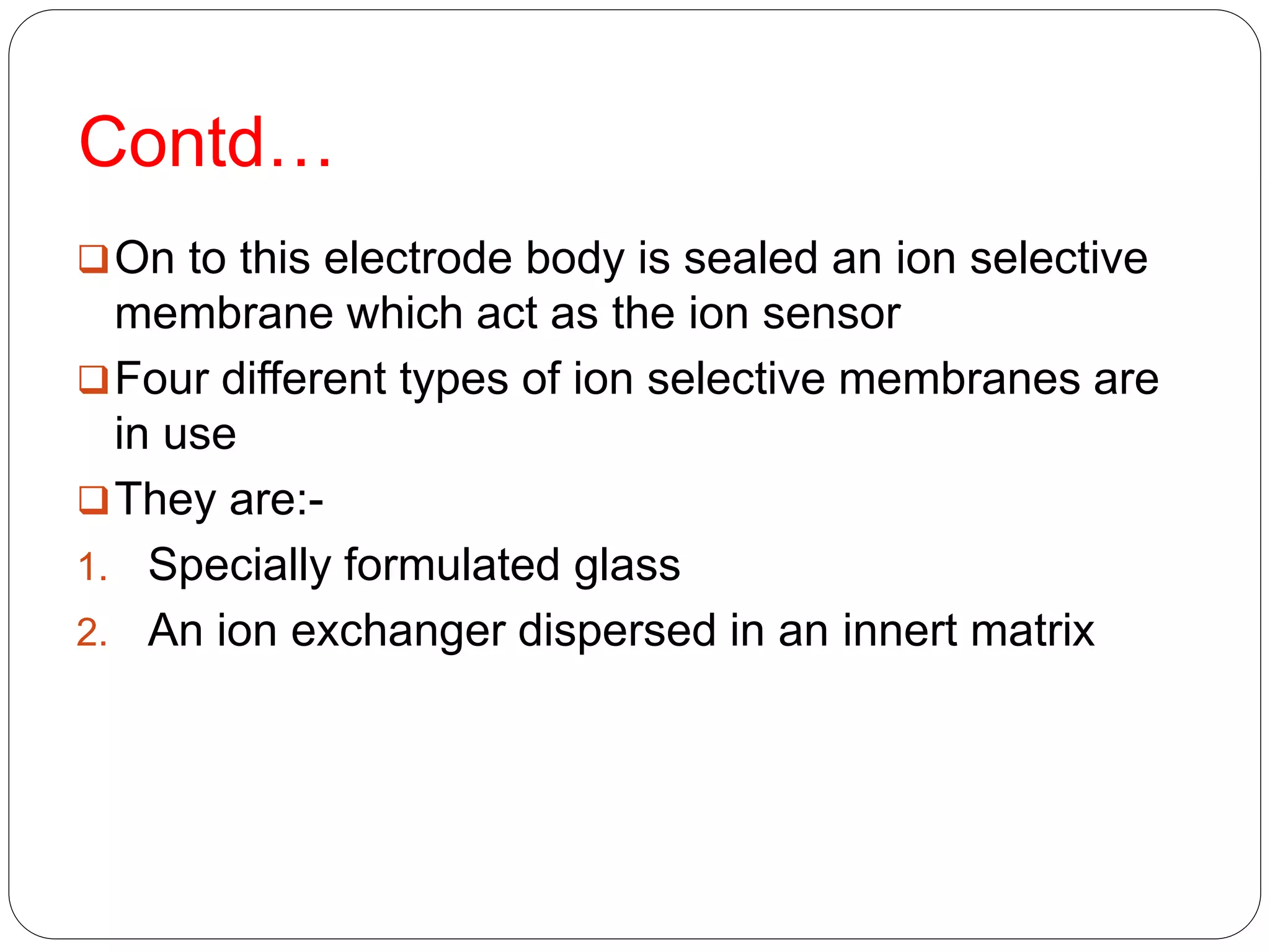 Contd…
On to this electrode body is sealed an ion selective
membrane which act as the ion sensor
Four different types of ion selective membranes are
in use
They are:-
1. Specially formulated glass
2. An ion exchanger dispersed in an innert matrix
 