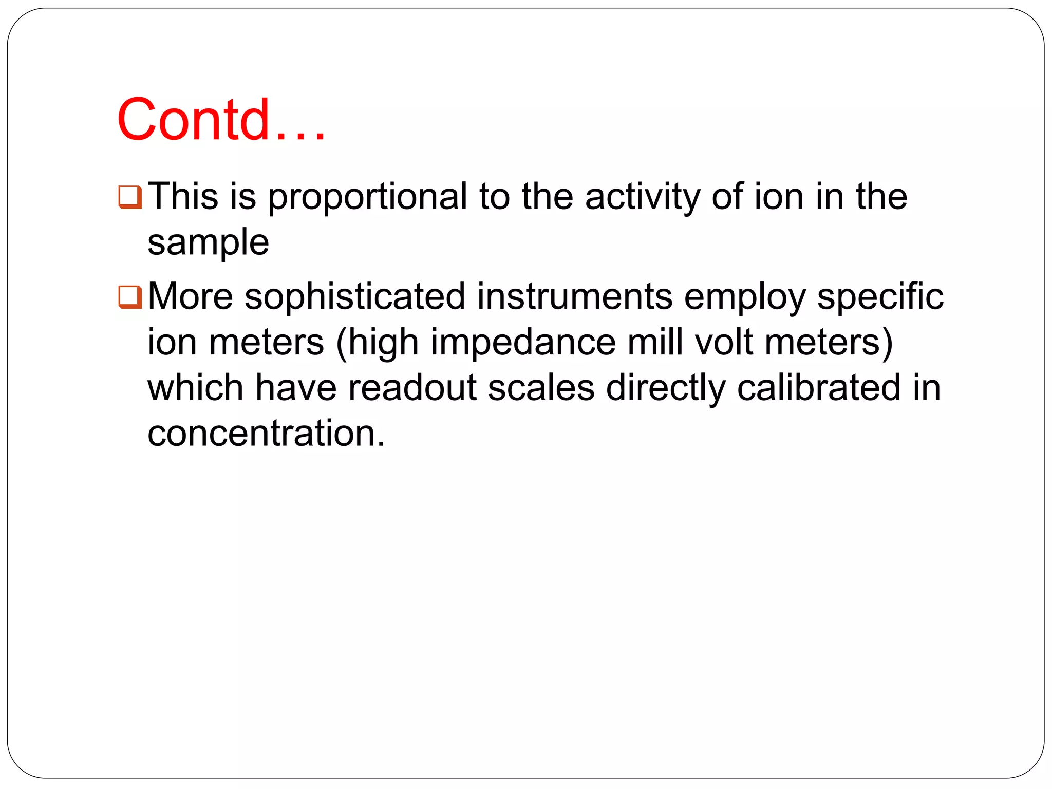 Contd…
This is proportional to the activity of ion in the
sample
More sophisticated instruments employ specific
ion meters (high impedance mill volt meters)
which have readout scales directly calibrated in
concentration.
 