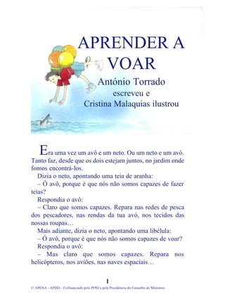 ra uma vez um avô e um neto. Ou um neto e um avô.
Tanto faz, desde que os dois estejam juntos, no jardim onde
fomos encontrá-los.
Dizia o neto, apontando uma teia de aranha:
– Ó avô, porque é que nós não somos capazes de fazer
teias?
Respondia o avô:
– Claro que somos capazes. Repara nas redes de pesca
dos pescadores, nas rendas da tua avó, nos tecidos das
nossas roupas…
Mais adiante, dizia o neto, apontando uma libélula:
– Ó avô, porque é que nós não somos capazes de voar?
Respondia o avô:
– Mas claro que somos capazes. Repara nos
helicópteros, nos aviões, nas naves espaciais…
1
© APENA - APDD – Cofinanciado pelo POSI e pela Presidência do Conselho de Ministros
APRENDER A
VOAR
António Torrado
escreveu e
Cristina Malaquias ilustrou
E
 