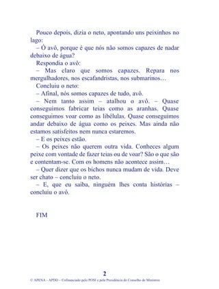 Pouco depois, dizia o neto, apontando uns peixinhos no
lago:
– Ó avô, porque é que nós não somos capazes de nadar
debaixo de água?
Respondia o avô:
– Mas claro que somos capazes. Repara nos
mergulhadores, nos escafandristas, nos submarinos…
Concluiu o neto:
– Afinal, nós somos capazes de tudo, avô.
– Nem tanto assim – atalhou o avô. – Quase
conseguimos fabricar teias como as aranhas. Quase
conseguimos voar como as libélulas. Quase conseguimos
andar debaixo de água como os peixes. Mas ainda não
estamos satisfeitos nem nunca estaremos.
– E os peixes estão.
– Os peixes não querem outra vida. Conheces algum
peixe com vontade de fazer teias ou de voar? São o que são
e contentam-se. Com os homens não acontece assim…
– Quer dizer que os bichos nunca mudam de vida. Deve
ser chato – concluiu o neto.
– E, que eu saiba, ninguém lhes conta histórias –
concluiu o avô.
FIM
2
© APENA - APDD – Cofinanciado pelo POSI e pela Presidência do Conselho de Ministros
 