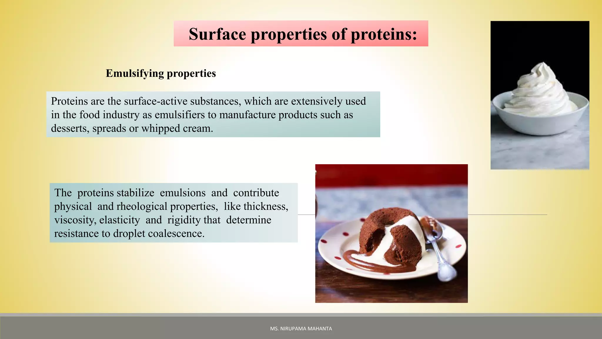 Surface properties of proteins:
Emulsifying properties
Proteins are the surface-active substances, which are extensively used
in the food industry as emulsifiers to manufacture products such as
desserts, spreads or whipped cream.
The proteins stabilize emulsions and contribute
physical and rheological properties, like thickness,
viscosity, elasticity and rigidity that determine
resistance to droplet coalescence.
MS. NIRUPAMA MAHANTA
 