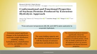 Three extrusion temperatures (60, 80, and 100°C) were used prior to
enzymatic hydrolysis.
Extrusion caused significant
changes in the hydrophobicity,
molecular weight distribution,
solubility, surface
hydrophobicity, emulsification
activity, and stability of the
protein.
The water holding capacity and
the solubility of protein increased
with the increase of extrusion
temperature and hydrolysis time.
The extrusion-hydrolysis treatment
significantly altered the
conformational and functional
properties of soybean protein, which
may be further optimized for the
development of new soy protein
ingredient with desired functional
properties.
MS. NIRUPAMA MAHANTA
 