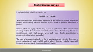 It includes include solubility, viscosity etc.
Solubility of Proteins:
Most of the functional properties are dependent on the degree to which the proteins are
soluble. The solubility behavior provides a good index of potential application of
proteins.
Proteins, which are highly soluble, may be used in applications where emulsification,
whipping and film formation are important whereas low solubility may be desired
in applications with high protein levels and when limited emulsification or
protein-protein interactions are needed.
The main advantage of insolubility is that it permits rapid and extensive dispersion of
protein molecules and particles which leads to a finely dispersed colloidal system with
homogeneous macroscopic structure and smooth texture.
Hydration properties:
MS. NIRUPAMA MAHANTA
 