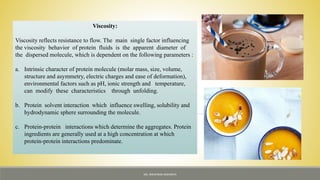 Viscosity:
Viscosity reflects resistance to flow. The main single factor influencing
the viscosity behavior of protein fluids is the apparent diameter of
the dispersed molecule, which is dependent on the following parameters :
a. Intrinsic character of protein molecule (molar mass, size, volume,
structure and asymmetry, electric charges and ease of deformation),
environmental factors such as pH, ionic strength and temperature,
can modify these characteristics through unfolding.
b. Protein solvent interaction which influence swelling, solubility and
hydrodynamic sphere surrounding the molecule.
c. Protein-protein interactions which determine the aggregates. Protein
ingredients are generally used at a high concentration at which
protein-protein interactions predominate.
MS. NIRUPAMA MAHANTA
 