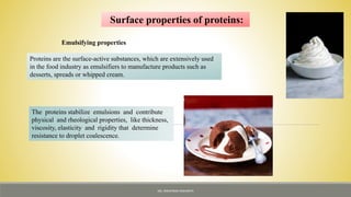 Surface properties of proteins:
Emulsifying properties
Proteins are the surface-active substances, which are extensively used
in the food industry as emulsifiers to manufacture products such as
desserts, spreads or whipped cream.
The proteins stabilize emulsions and contribute
physical and rheological properties, like thickness,
viscosity, elasticity and rigidity that determine
resistance to droplet coalescence.
MS. NIRUPAMA MAHANTA
 