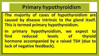 Primary hypothyroidism
•The majority of cases of hypothyroidism are
caused by disease intrinsic to the gland itself.
This is termed primary hypothyroidism.
•In primary hypothyroidism, we expect to
find reduced levels of thyroid
hormone accompanied by a raised TSH (due to
lack of negative feedback).
 