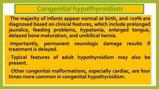 Congenital hypothyroidism
The majority of infants appear normal at birth, and <10% are
diagnosed based on clinical features, which include prolonged
jaundice, feeding problems, hypotonia, enlarged tongue,
delayed bone maturation, and umbilical hernia.
Importantly, permanent neurologic damage results if
treatment is delayed.
 Typical features of adult hypothyroidism may also be
present.
 Other congenital malformations, especially cardiac, are four
times more common in congenital hypothyroidism.
 