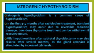IATROGENIC HYPOTHYROIDISM
Iatrogenic hypothyroidism is a common cause of
hypothyroidism.
In the first 3–4 months after radioiodine treatment, transient
hypothyroidism may occur due to reversible radiation
damage. Low-dose thyroxine treatment can be withdrawn if
recovery occurs.
Mild hypothyroidism after subtotal thyroidectomy may also
resolve after several months, as the gland remnant is
stimulated by increased tsh levels.
 