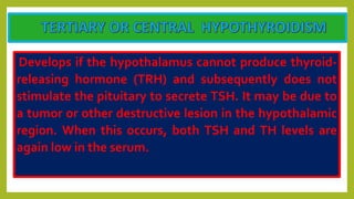 Develops if the hypothalamus cannot produce thyroid-
releasing hormone (TRH) and subsequently does not
stimulate the pituitary to secrete TSH. It may be due to
a tumor or other destructive lesion in the hypothalamic
region. When this occurs, both TSH and TH levels are
again low in the serum.
 