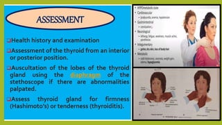 Health history and examination
Assessment of the thyroid from an interior
or posterior position.
Auscultation of the lobes of the thyroid
gland using the diaphragm of the
stethoscope if there are abnormalities
palpated.
Assess thyroid gland for firmness
(Hashimoto’s) or tenderness (thyroiditis).
ASSESSMENT
 