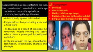  Management
 Diuretics
 Glucocorticoids
 Methyl cellulose eye drops
 Radiation therapy to the retro-orbital
 Surgical decompression of the orbits• Autoimmunity against retro-orbial tissues
• Exophthalmos has pro-truding eyes and
a fixed stare
• It develops as a result of proptosis, lid
retraction, muscle swelling and tissue
edema from a prolonged hyperthyroid
condition.
• Gritty sensation in the eye, photophobia,
lacrimation, inflammatory changes and
dyslogia
 