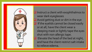 q
 Instruct a client with exophthalmos to
wear dark eyeglasses
 Avoid getting dust or dirt in the eye
 If the eyelids cannot be closed easily
or at all, have the client wear a
sleeping mask or lightly tape the eyes
shut with non-allergic tape.
 Elevate the head of the bed at night,
and have the client restrict salt intake
to relieve edema.
 