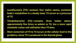 1. Levothyroxine (T4)—contains four iodine atoms; maintains
body’s metabolism in a steady state; T4 serves as a precursor
of T3.
2. Triiodothyronine (T3)—contains three iodine atoms;
approximately ﬁve times as potent as T4; has a more rapid
metabolic action and utilization than T4 does.
3. Most conversion of T4 to T3 occurs at the cellular level in the
periphery. Some T3 is produced in the thyroid gland.
 