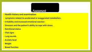 Assessment
• Health history and examination
• symptoms related to accelerated or exaggerated metabolism.
• Irritability and increased emotional reaction
• Stressors and the patient’s ability to cope with stress.
• Nutritional status
• Vital signs
• Lung sounds
• Anxiety level
• Weight
• Bowel function
 