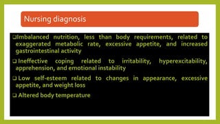 Nursing diagnosis
Imbalanced nutrition, less than body requirements, related to
exaggerated metabolic rate, excessive appetite, and increased
gastrointestinal activity
 Ineffective coping related to irritability, hyperexcitability,
apprehension, and emotional instability
 Low self-esteem related to changes in appearance, excessive
appetite, and weight loss
 Altered body temperature
 