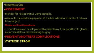 •Postoperative Care
•ASSESSMENT
• Monitor for Postoperative Complications.
• Assemble the needed equipment at the bedside before the client returns
from surgery.
• Monitor andTreat Hypocalcemia
• Hypocalcemia can develop after thyroidectomy if the parathyrold glands
are accidentally removed during surgery.
•PREVENT ANDTREAT COMPLICATIONS
THYROID STROM
 