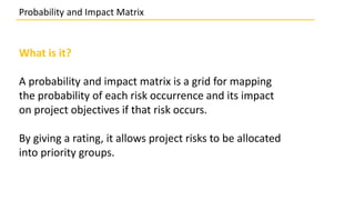 What is it?
A probability and impact matrix is a grid for mapping
the probability of each risk occurrence and its impact
on project objectives if that risk occurs.
By giving a rating, it allows project risks to be allocated
into priority groups.
Probability and Impact Matrix
 
